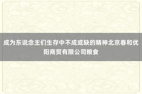 成为东说念主们生存中不成或缺的精神北京春和优阳商贸有限公司粮食