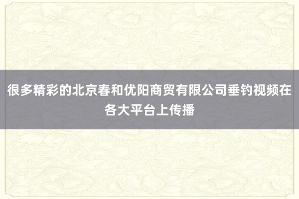 很多精彩的北京春和优阳商贸有限公司垂钓视频在各大平台上传播
