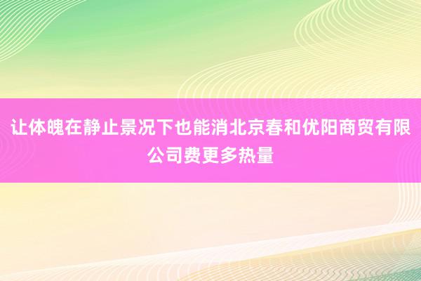 让体魄在静止景况下也能消北京春和优阳商贸有限公司费更多热量